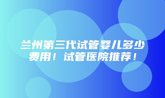 兰州第三代试管婴儿多少费用！试管医院推荐！