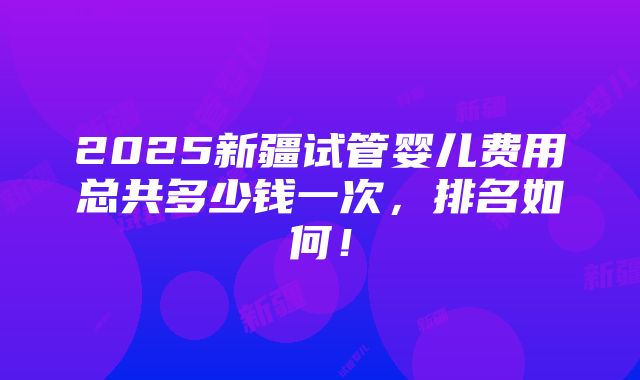 2025新疆试管婴儿费用总共多少钱一次，排名如何！