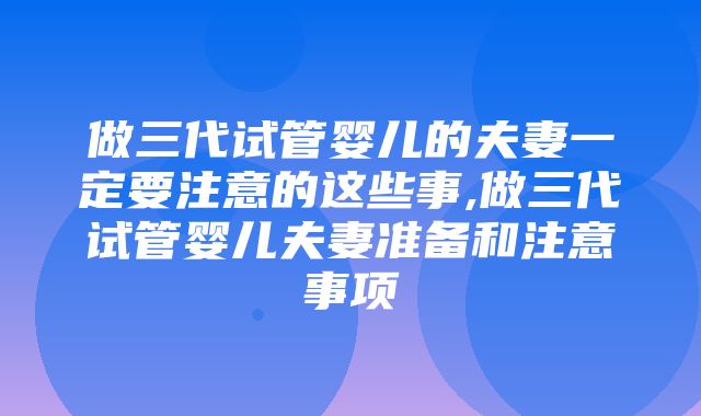 做三代试管婴儿的夫妻一定要注意的这些事,做三代试管婴儿夫妻准备和注意事项