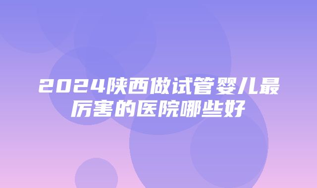 2024陕西做试管婴儿最厉害的医院哪些好