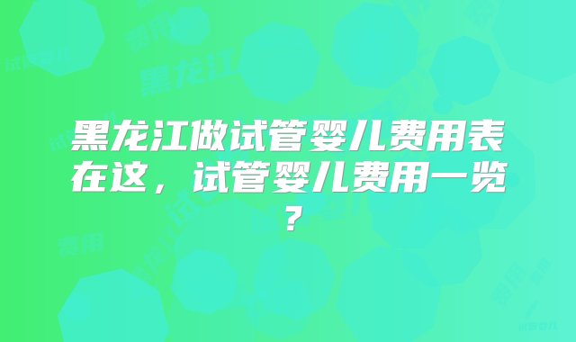 黑龙江做试管婴儿费用表在这，试管婴儿费用一览？