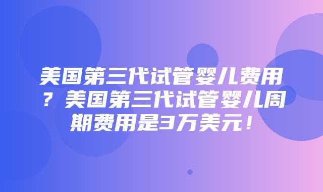 美国第三代试管婴儿费用？美国第三代试管婴儿周期费用是3万美元！