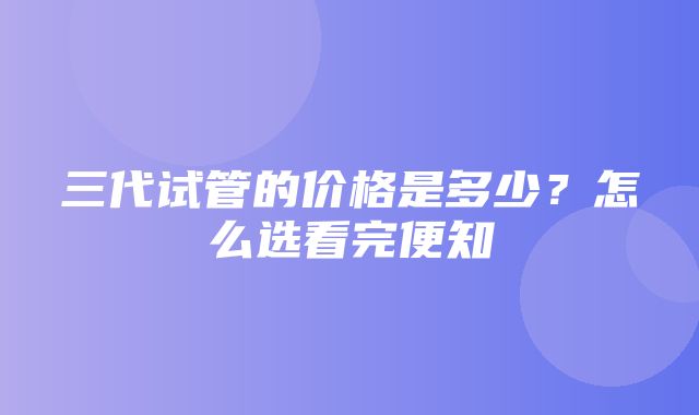 三代试管的价格是多少？怎么选看完便知