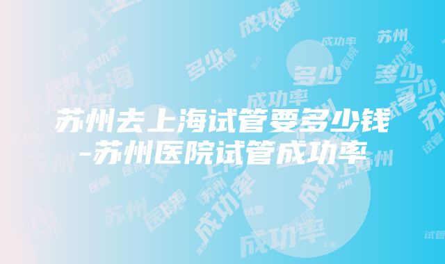 苏州去上海试管要多少钱-苏州医院试管成功率