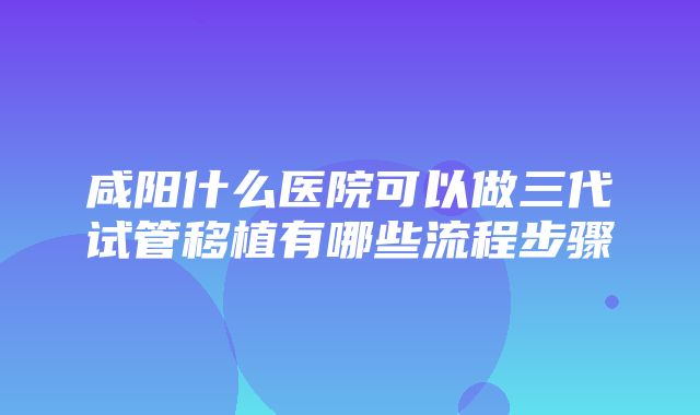 咸阳什么医院可以做三代试管移植有哪些流程步骤