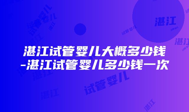 湛江试管婴儿大概多少钱-湛江试管婴儿多少钱一次