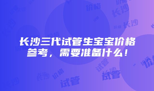 长沙三代试管生宝宝价格参考，需要准备什么！