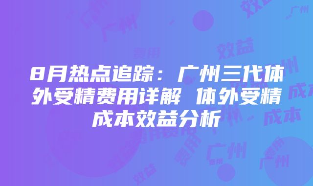 8月热点追踪：广州三代体外受精费用详解 体外受精成本效益分析