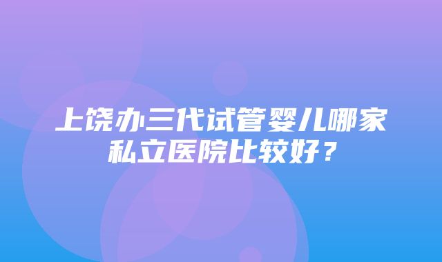 上饶办三代试管婴儿哪家私立医院比较好？