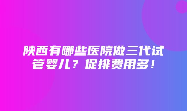 陕西有哪些医院做三代试管婴儿？促排费用多！