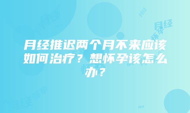 月经推迟两个月不来应该如何治疗？想怀孕该怎么办？