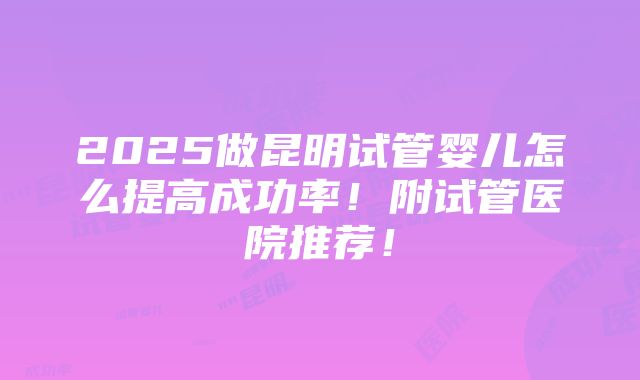 2025做昆明试管婴儿怎么提高成功率！附试管医院推荐！