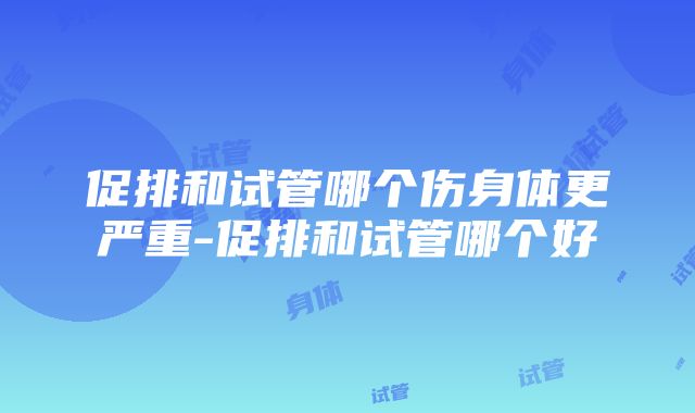 促排和试管哪个伤身体更严重-促排和试管哪个好