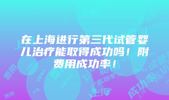 在上海进行第三代试管婴儿治疗能取得成功吗！附费用成功率！