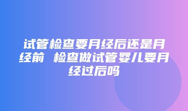 试管检查要月经后还是月经前 检查做试管婴儿要月经过后吗