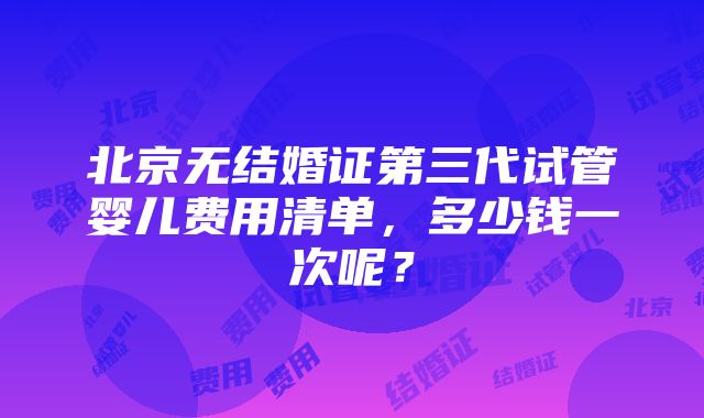 北京无结婚证第三代试管婴儿费用清单，多少钱一次呢？