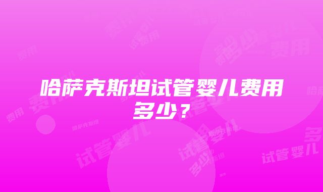 哈萨克斯坦试管婴儿费用多少？