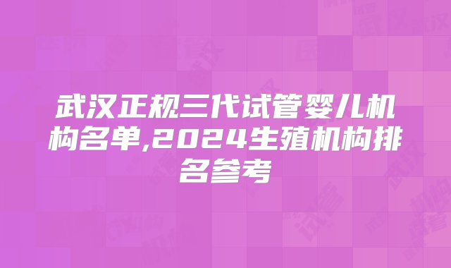 武汉正规三代试管婴儿机构名单,2024生殖机构排名参考