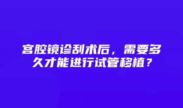 宫腔镜诊刮术后，需要多久才能进行试管移植？