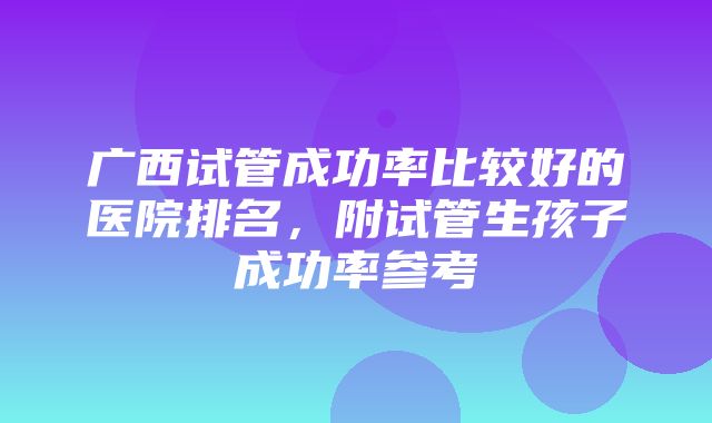 广西试管成功率比较好的医院排名，附试管生孩子成功率参考