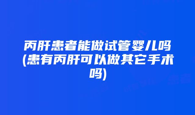 丙肝患者能做试管婴儿吗(患有丙肝可以做其它手术吗)