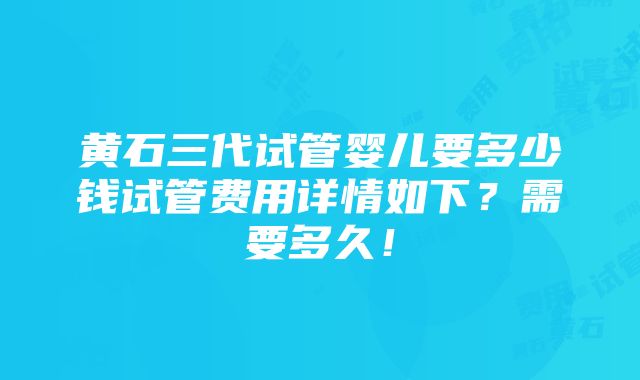 黄石三代试管婴儿要多少钱试管费用详情如下？需要多久！