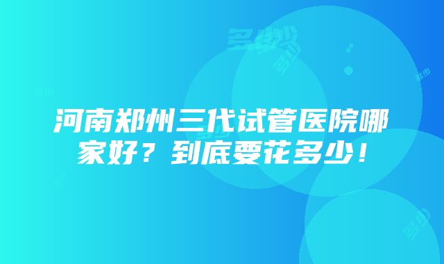 河南郑州三代试管医院哪家好？到底要花多少！