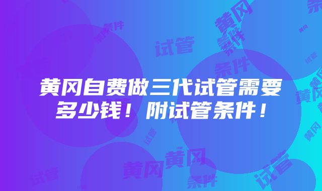 黄冈自费做三代试管需要多少钱！附试管条件！