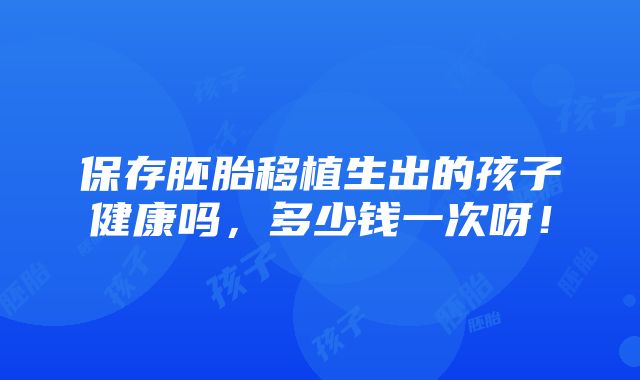 保存胚胎移植生出的孩子健康吗，多少钱一次呀！