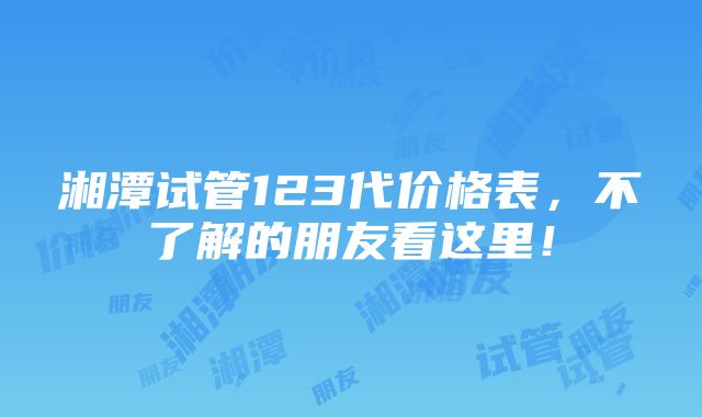 湘潭试管123代价格表，不了解的朋友看这里！