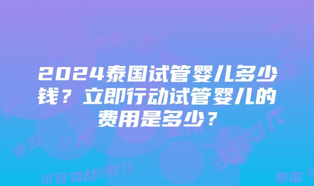 2024泰国试管婴儿多少钱？立即行动试管婴儿的费用是多少？