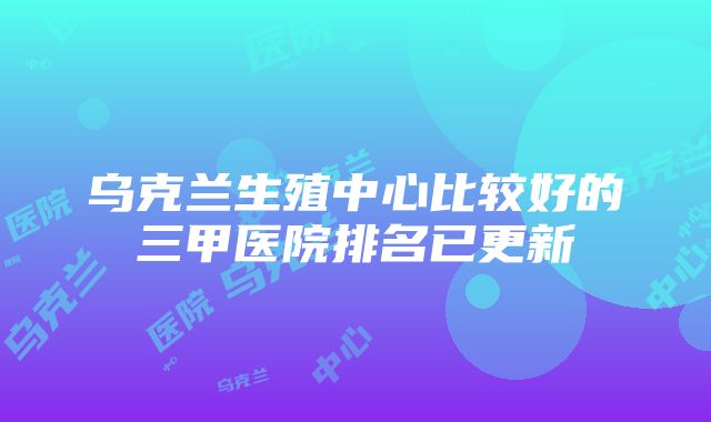 乌克兰生殖中心比较好的三甲医院排名已更新