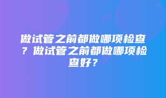 做试管之前都做哪项检查？做试管之前都做哪项检查好？