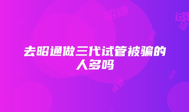 去昭通做三代试管被骗的人多吗