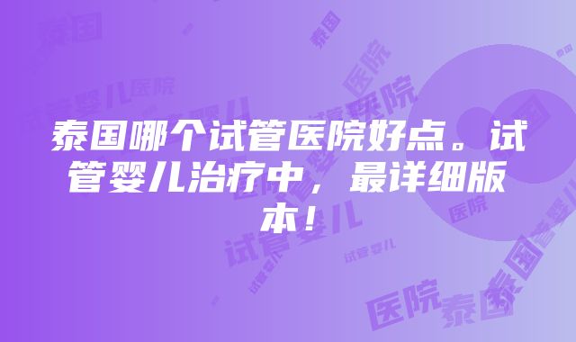 泰国哪个试管医院好点。试管婴儿治疗中，最详细版本！