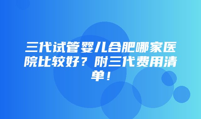 三代试管婴儿合肥哪家医院比较好？附三代费用清单！