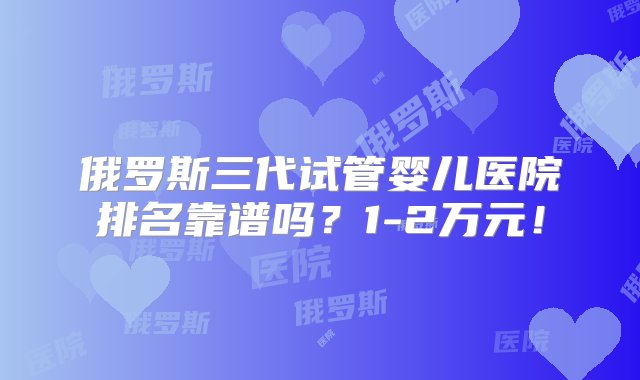 俄罗斯三代试管婴儿医院排名靠谱吗？1-2万元！