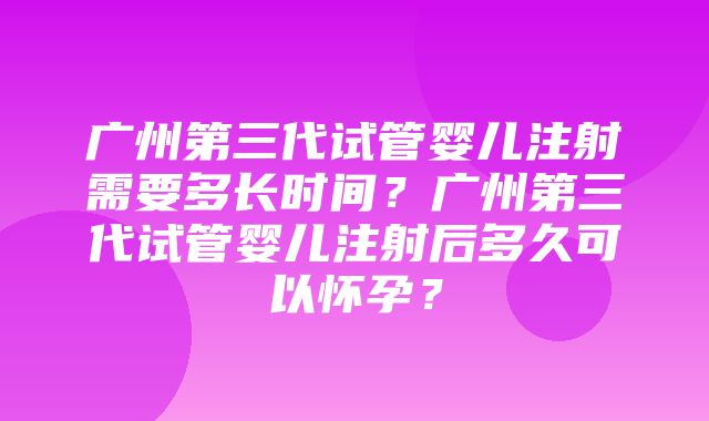 广州第三代试管婴儿注射需要多长时间？广州第三代试管婴儿注射后多久可以怀孕？