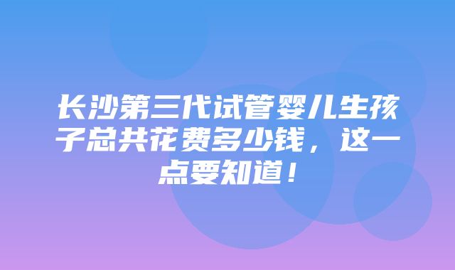 长沙第三代试管婴儿生孩子总共花费多少钱，这一点要知道！