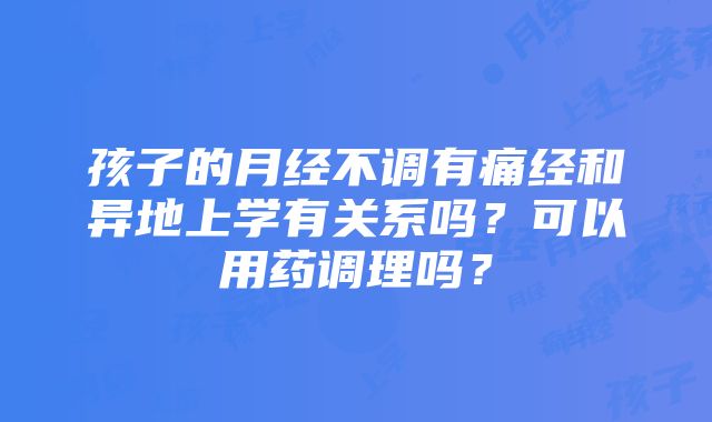 孩子的月经不调有痛经和异地上学有关系吗？可以用药调理吗？