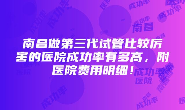 南昌做第三代试管比较厉害的医院成功率有多高，附医院费用明细！