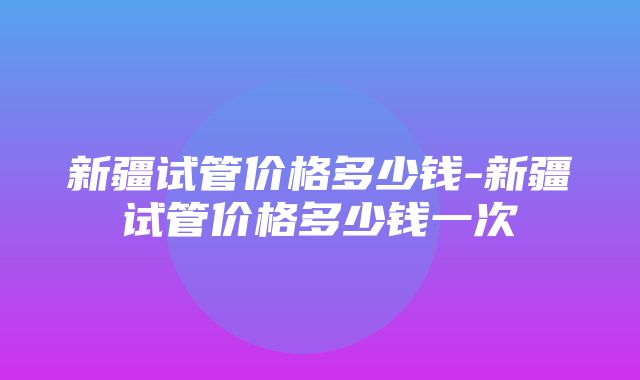 新疆试管价格多少钱-新疆试管价格多少钱一次