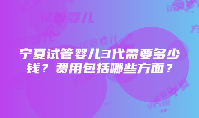 宁夏试管婴儿3代需要多少钱？费用包括哪些方面？