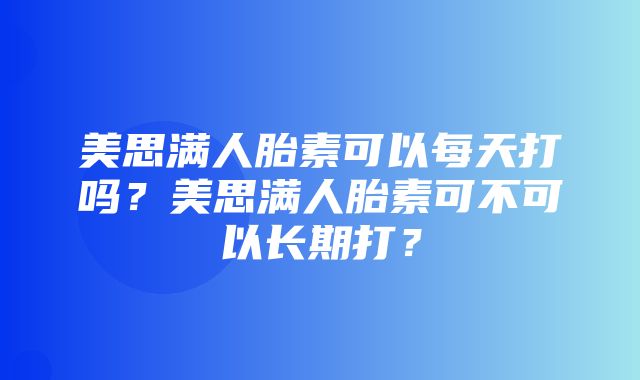 美思满人胎素可以每天打吗？美思满人胎素可不可以长期打？