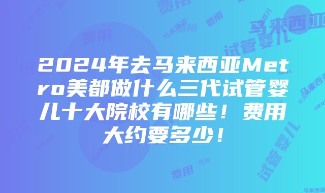 2024年去马来西亚Metro美都做什么三代试管婴儿十大院校有哪些！费用大约要多少！