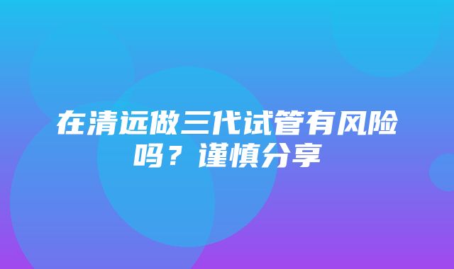 在清远做三代试管有风险吗？谨慎分享