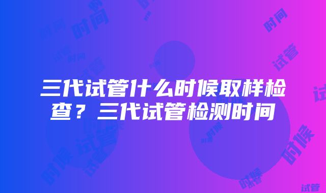 三代试管什么时候取样检查？三代试管检测时间