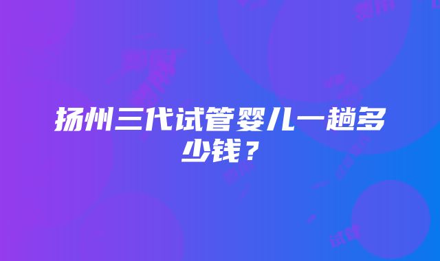 扬州三代试管婴儿一趟多少钱？