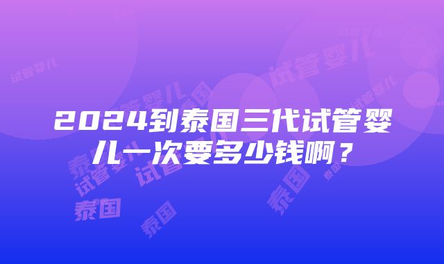 2024到泰国三代试管婴儿一次要多少钱啊？