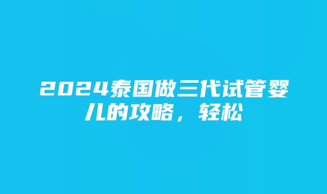 2024泰国做三代试管婴儿的攻略，轻松